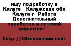  ищу подработку в Калуге - Калужская обл., Калуга г. Работа » Дополнительный заработок и сетевой маркетинг   